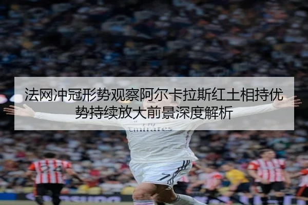 法网冲冠形势观察阿尔卡拉斯红土相持优势持续放大前景深度解析