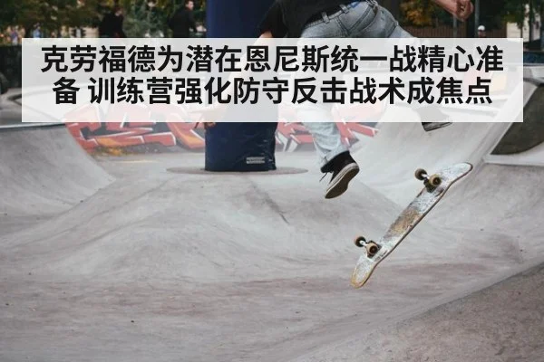 克劳福德为潜在恩尼斯统一战精心准备 训练营强化防守反击战术成焦点