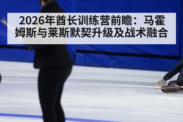 2026年酋长训练营前瞻：马霍姆斯与莱斯默契升级及战术融合（2026 world cup）